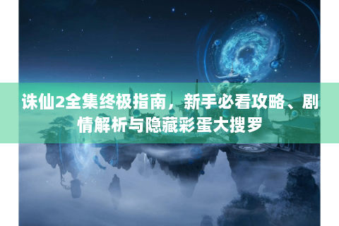 诛仙2全集终极指南，新手必看攻略、剧情解析与隐藏彩蛋大搜罗