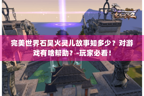 完美世界石昊火灵儿故事知多少？对游戏有啥帮助？-玩家必看！