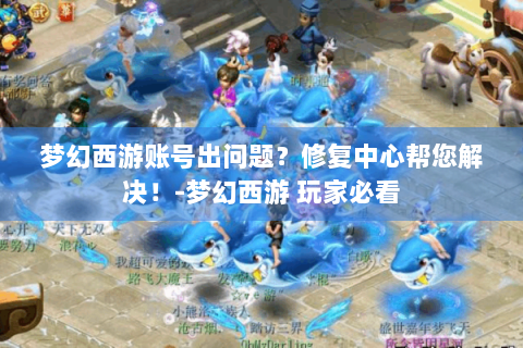 梦幻西游账号出问题？修复中心帮您解决！-梦幻西游 玩家必看