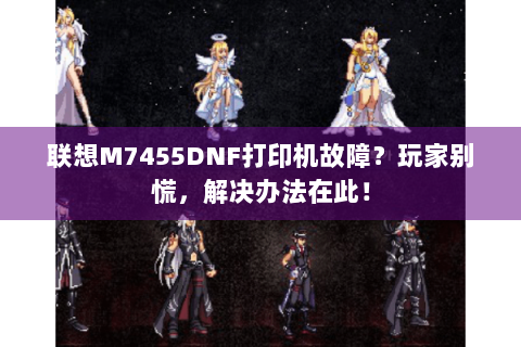 联想M7455DNF打印机故障？玩家别慌，解决办法在此！