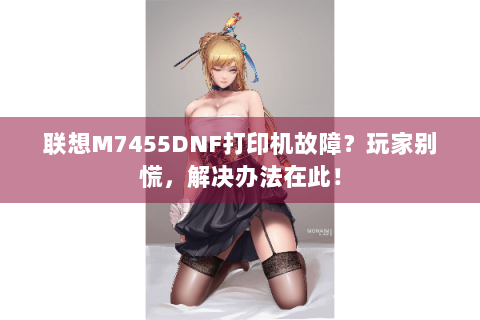 联想M7455DNF打印机故障？玩家别慌，解决办法在此！