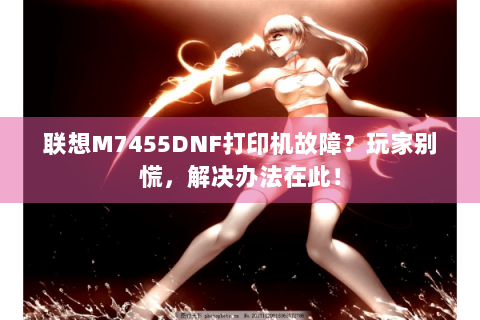 联想M7455DNF打印机故障？玩家别慌，解决办法在此！
