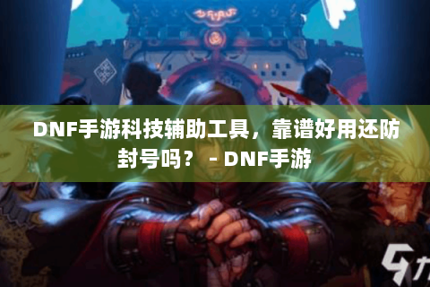 DNF手游科技辅助工具，靠谱好用还防封号吗？ - DNF手游