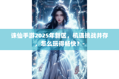诛仙手游2025年新区，机遇挑战并存，怎么玩得畅快？-