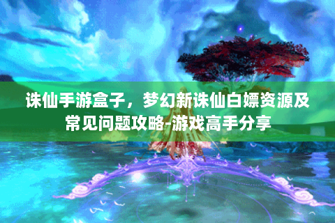 诛仙手游盒子，梦幻新诛仙白嫖资源及常见问题攻略-游戏高手分享