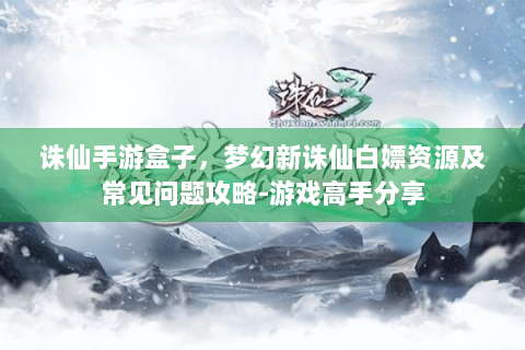 诛仙手游盒子，梦幻新诛仙白嫖资源及常见问题攻略-游戏高手分享