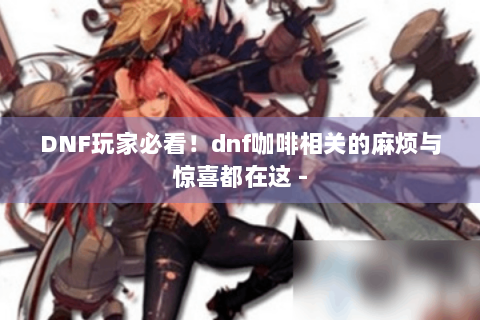 DNF玩家必看！dnf咖啡相关的麻烦与惊喜都在这 -
