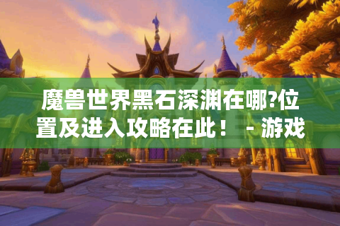 魔兽世界黑石深渊在哪?位置及进入攻略在此！ - 游戏玩家必看！