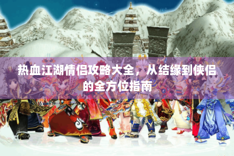 热血江湖情侣攻略大全，从结缘到侠侣的全方位指南