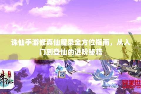 诛仙手游修真仙魔录全方位指南，从入门到登仙的进阶秘籍
