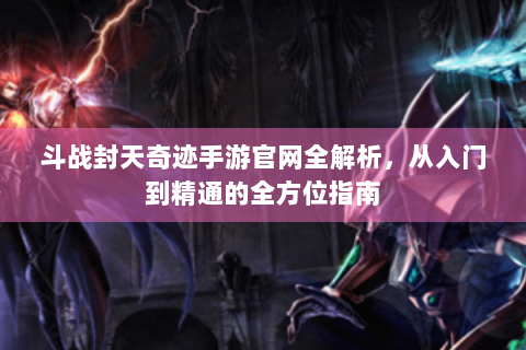 斗战封天奇迹手游官网全解析，从入门到精通的全方位指南