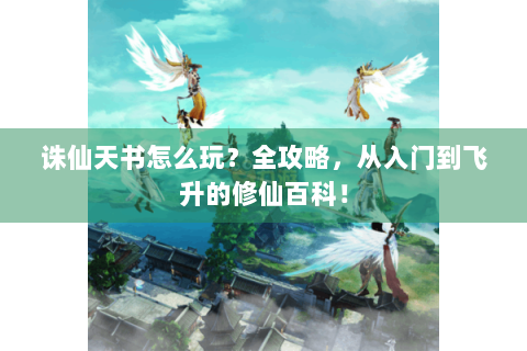诛仙天书怎么玩？全攻略，从入门到飞升的修仙百科！