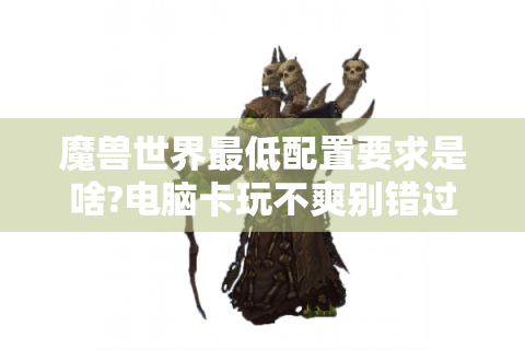 魔兽世界最低配置要求是啥?电脑卡玩不爽别错过此文！ - 魔兽世界 - 最低配置