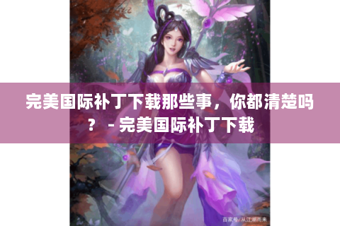 完美国际补丁下载那些事，你都清楚吗？ - 完美国际补丁下载
