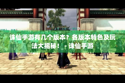 诛仙手游有几个版本？各版本特色及玩法大揭秘！ - 诛仙手游