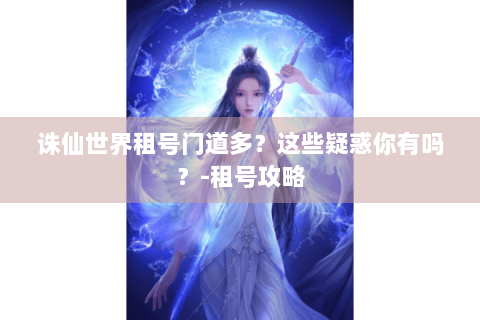 诛仙世界租号门道多？这些疑惑你有吗？-租号攻略
