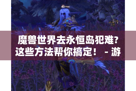 魔兽世界去永恒岛犯难?这些方法帮你搞定！ - 游戏攻略