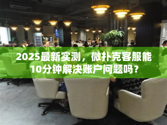 2025最新实测，微扑克客服能10分钟解决账户问题吗？
