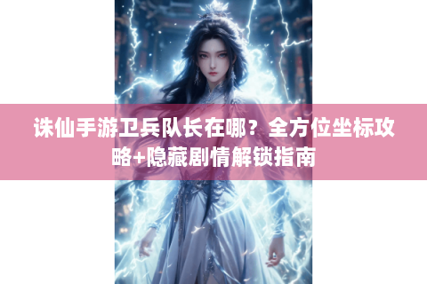 诛仙手游卫兵队长在哪？全方位坐标攻略+隐藏剧情解锁指南