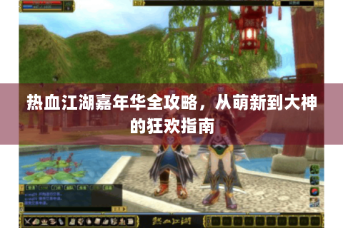 热血江湖嘉年华全攻略，从萌新到大神的狂欢指南
