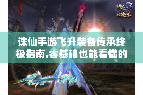 诛仙手游飞升装备传承终极指南,零基础也能看懂的装备保值攻略