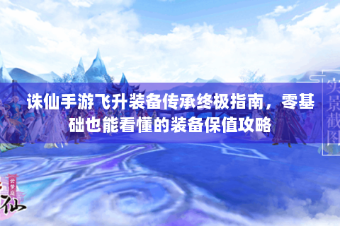诛仙手游飞升装备传承终极指南，零基础也能看懂的装备保值攻略