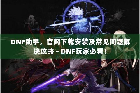 DNF助手，官网下载安装及常见问题解决攻略 - DNF玩家必看！