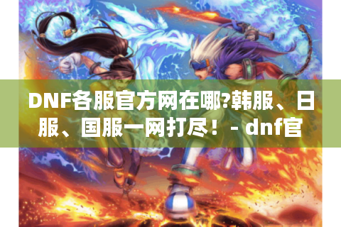 DNF各服官方网在哪?韩服、日服、国服一网打尽！- dnf官方网
