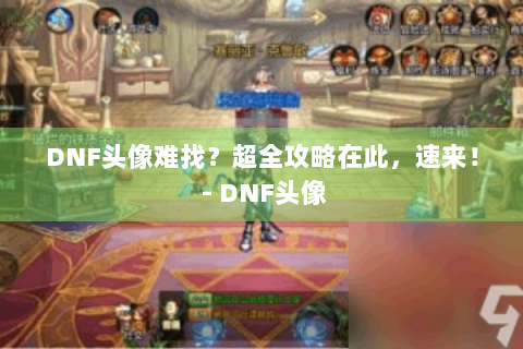 DNF头像难找？超全攻略在此，速来！ - DNF头像