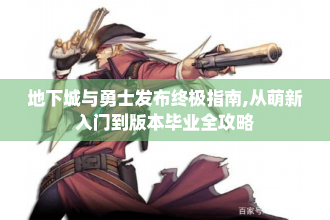 地下城与勇士发布终极指南,从萌新入门到版本毕业全攻略