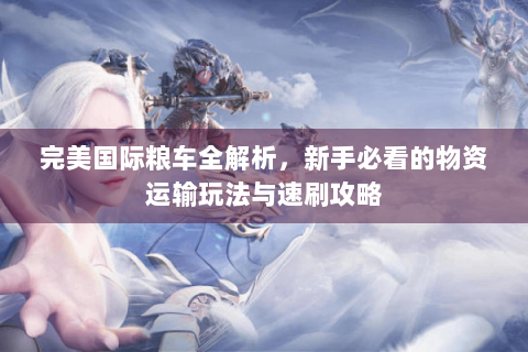 完美国际粮车全解析，新手必看的物资运输玩法与速刷攻略