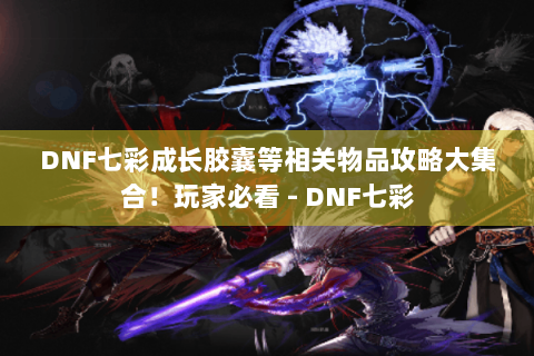 DNF七彩成长胶囊等相关物品攻略大集合！玩家必看 - DNF七彩