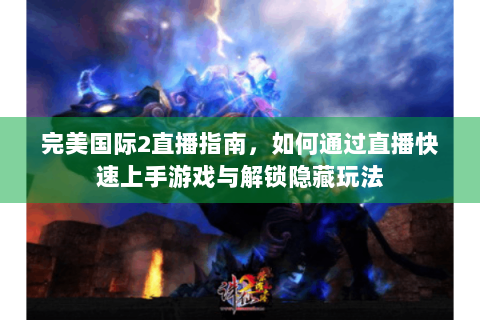 完美国际2直播指南，如何通过直播快速上手游戏与解锁隐藏玩法