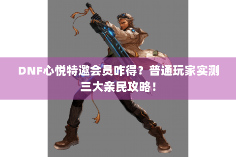 DNF心悦特邀会员咋得？普通玩家实测三大亲民攻略！