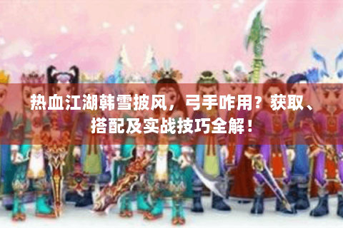热血江湖韩雪披风，弓手咋用？获取、搭配及实战技巧全解！