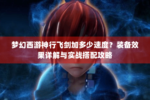 梦幻西游神行飞剑加多少速度？装备效果详解与实战搭配攻略