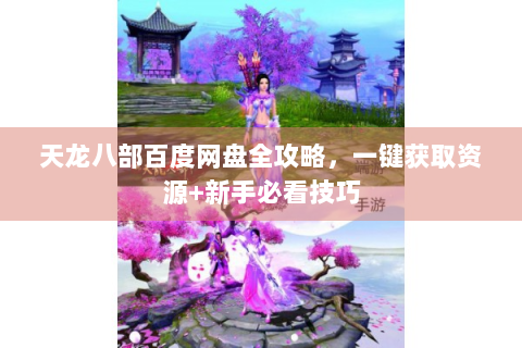 天龙八部百度网盘全攻略，一键获取资源+新手必看技巧