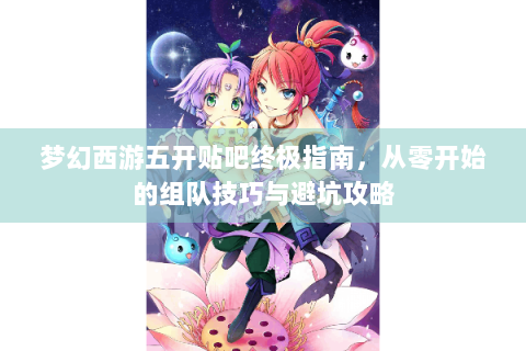 梦幻西游五开贴吧终极指南，从零开始的组队技巧与避坑攻略
