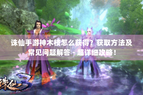 诛仙手游神木枝怎么获得？获取方法及常见问题解答 - 超详细攻略！