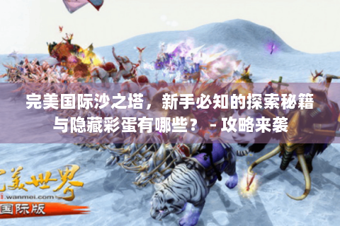 完美国际沙之塔，新手必知的探索秘籍与隐藏彩蛋有哪些？ - 攻略来袭