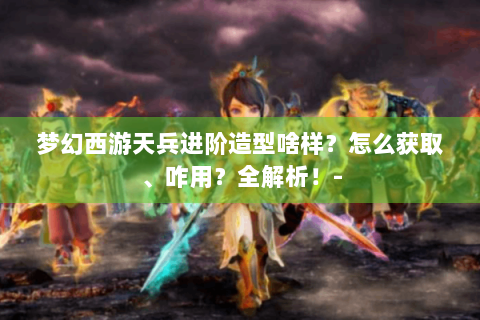 梦幻西游天兵进阶造型啥样？怎么获取、咋用？全解析！-