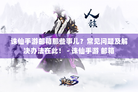 诛仙手游邮箱那些事儿？常见问题及解决办法在此！ - 诛仙手游 邮箱