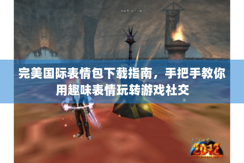 完美国际表情包下载指南，手把手教你用趣味表情玩转游戏社交