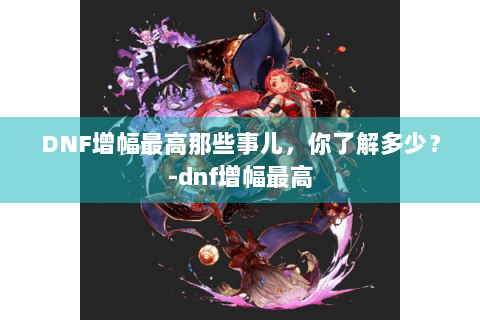 DNF增幅最高那些事儿，你了解多少？-dnf增幅最高