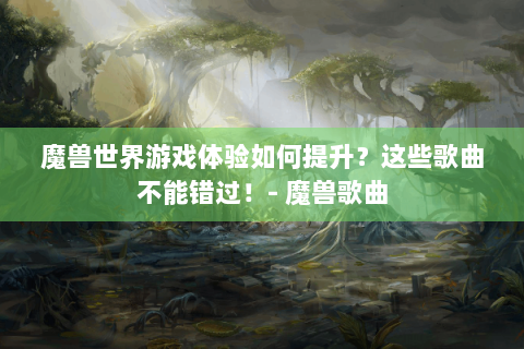 魔兽世界游戏体验如何提升？这些歌曲不能错过！- 魔兽歌曲