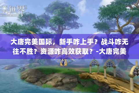 大唐完美国际，新手咋上手？战斗咋无往不胜？资源咋高效获取？-大唐完美国际