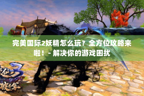完美国际2妖精怎么玩？全方位攻略来啦！- 解决你的游戏困扰