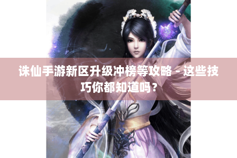 诛仙手游新区升级冲榜等攻略 - 这些技巧你都知道吗？