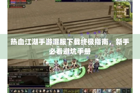 热血江湖手游混服下载终极指南，新手必看避坑手册