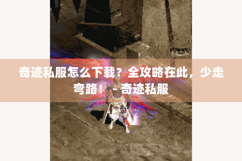 奇迹私服怎么下载？全攻略在此，少走弯路！ - 奇迹私服